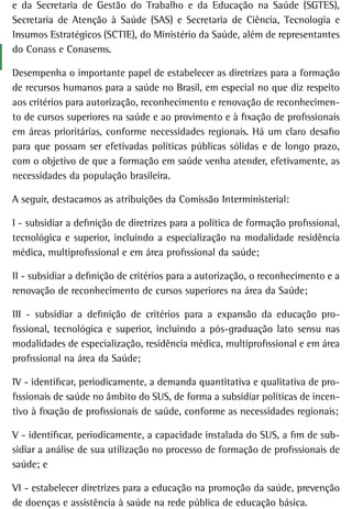 e da Secretaria de Gestão do Trabalho e da Educação na Saúde (SGTES),
Secretaria de Atenção à Saúde (SAS) e Secretaria de Ciência, Tecnologia e
Insumos Estratégicos (SCTIE), do Ministério da Saúde, além de representantes
do Conass e Conasems.

Desempenha o importante papel de estabelecer as diretrizes para a formação
de recursos humanos para a saúde no Brasil, em especial no que diz respeito
aos critérios para autorização, reconhecimento e renovação de reconhecimen-
to de cursos superiores na saúde e ao provimento e à fixação de profissionais
em áreas prioritárias, conforme necessidades regionais. Há um claro desafio
para que possam ser efetivadas políticas públicas sólidas e de longo prazo,
com o objetivo de que a formação em saúde venha atender, efetivamente, as
necessidades da população brasileira.

A seguir, destacamos as atribuições da Comissão Interministerial:

I - subsidiar a definição de diretrizes para a política de formação profissional,
tecnológica e superior, incluindo a especialização na modalidade residência
médica, multiprofissional e em área profissional da saúde;

II - subsidiar a definição de critérios para a autorização, o reconhecimento e a
renovação de reconhecimento de cursos superiores na área da Saúde;

III - subsidiar a definição de critérios para a expansão da educação pro-
fissional, tecnológica e superior, incluindo a pós-graduação lato sensu nas
modalidades de especialização, residência médica, multiprofissional e em área
profissional na área da Saúde;

IV - identificar, periodicamente, a demanda quantitativa e qualitativa de pro-
fissionais de saúde no âmbito do SUS, de forma a subsidiar políticas de incen-
tivo à fixação de profissionais de saúde, conforme as necessidades regionais;

V - identificar, periodicamente, a capacidade instalada do SUS, a fim de sub-
sidiar a análise de sua utilização no processo de formação de profissionais de
saúde; e

VI - estabelecer diretrizes para a educação na promoção da saúde, prevenção
de doenças e assistência à saúde na rede pública de educação básica.
 
