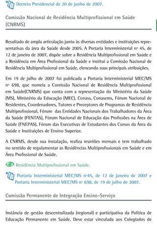Decreto Presidencial de 20 de junho de 2007.

Comissão nacional de residência Multiprofissional em saúde
(CNRMS)


Resultado de ampla articulação junto às diversas entidades e instituições repre-
sentativas da área da Saúde desde 2005. A Portaria Interministerial nº 45, de
12 de janeiro de 2007, dispõe sobre a Residência Multiprofissional em Saúde e
a Residência em Área Profissional da Saúde e institui a Comissão Nacional de
Residência Multiprofissional em Saúde, elencando suas principais atribuições.

Em 19 de julho de 2007 foi publicada a Portaria Interministerial MEC/MS
nº 698, que nomeia a Comissão Nacional de Residência Multiprofissional
em Saúde(CNRMS) que conta com a representação do Ministério da Saúde
(MS), Ministério da Educação (MEC), Conass, Conasems, Fórum Nacional de
Residentes, Coordenadores, Tutores e Preceptores de Programas de Residência
Multiprofissional, Fórum das Entidades Nacionais dos Trabalhadores da Área
da Saúde (FENTAS), Fórum Nacional de Educação das Profissões na Área de
Saúde (FNEPAS), Fórum das Executivas de Estudantes dos Cursos da Área da
Saúde e Instituições de Ensino Superior.

A CNRMS, desde sua instalação, realiza reuniões mensais e tem trabalhado
no sentido de regulamentar as Residências Multiprofissionais em Saúde e em
Área Profissional de Saúde.

     Residência Multiprofissional em Saúde.

      Portaria Interministerial MEC/MS nº45, de 12 de janeiro de 2007 e
     Portaria Interministerial MEC/MS nº 698, de 19 de julho de 2007.

Comissão Permanente de integração ensino-serviço


Instância de gestão descentralizada (regional) e participativa da Política de
Educação Permanente em Saúde. Deve estar vinculada aos Colegiados de
 