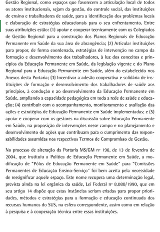 Gestão Regional, como espaços que favorecem a articulação local de todos
os atores institucionais, sejam da gestão, do controle social, das instituições
de ensino e trabalhadores de saúde, para a identificação dos problemas locais
e elaboração de estratégias educacionais para o seu enfrentamento. Entre
suas atribuições estão: (1) apoiar e cooperar tecnicamente com os Colegiados
de Gestão Regional para a construção dos Planos Regionais de Educação
Permanente em Saúde da sua área de abrangência; (2) Articular instituições
para propor, de forma coordenada, estratégias de intervenção no campo da
formação e desenvolvimento dos trabalhadores, à luz dos conceitos e prin-
cípios da Educação Permanente em Saúde, da legislação vigente e do Plano
Regional para a Educação Permanente em Saúde, além do estabelecido nos
Anexos desta Portaria; (3) Incentivar a adesão cooperativa e solidária de ins-
tituições de formação e desenvolvimento dos trabalhadores de saúde aos
princípios, à condução e ao desenvolvimento da Educação Permanente em
Saúde, ampliando a capacidade pedagógica em toda a rede de saúde e educa-
ção; (4) contribuir com o acompanhamento, monitoramento e avaliação das
ações e estratégias de Educação Permanente em Saúde implementadas; e (5)
apoiar e cooperar com os gestores na discussão sobre Educação Permanente
em Saúde, na proposição de intervenções nesse campo e no planejamento e
desenvolvimento de ações que contribuam para o cumprimento das respon-
sabilidades assumidas nos respectivos Termos de Compromisso de Gestão.

No processo de alteração da Portaria MS/GM nº 198, de 13 de fevereiro de
2004, que instituiu a Política de Educação Permanente em Saúde, a mo-
dificação de “Pólos de Educação Permanente em Saúde” para “Comissões
Permanentes de Educação Ensino-Serviço” foi bem aceita pela necessidade
de ressignificar aquele espaço. Este nome recupera uma determinação legal,
prevista ainda na lei orgânica da saúde, Lei Federal nº 8.080/1990, que em
seu artigo 14 dispõe que estas instâncias seriam criadas para propor priori-
dades, métodos e estratégias para a formação e educação continuada dos
recursos humanos do SUS, na esfera correspondente, assim como em relação
à pesquisa e à cooperação técnica entre essas instituições.
 