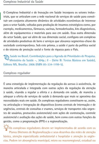 Complexo industrial da saúde


O Complexo Industrial e de Inovação em Saúde incorpora os setores indus-
triais, que se articulam com a rede nacional de serviços de saúde para consti-
tuir um conjunto altamente dinâmico de atividades econômicas de interesse
para o setor Saúde, voltadas para produção de insumos estratégicos como, por
exemplo, medicamentos, fármacos, vacinas, hemoderivados, kits diagnósticos,
além de equipamentos e materiais para uso em saúde. Essa outra dimensão
do setor Saúde, que vai além de sua dimensão social, configura um complexo
de atividades produtivas de bens e serviços que alavanca segmentos-chave da
sociedade contemporânea. Sob este prisma, a saúde é parte da política social
e do sistema de proteção social e fonte de riqueza para o País.

     Saúde no Brasil. Contribuições para a Agenda de Prioridades de Pesquisa.
     Ministério da Saúde –, 304p.: il – (Série B: Textos Básicos em Saúde),
Editora MS, Brasília: 2006 (ISBN 85-334-1199-5).

Complexo regulador


É uma estratégia de implementação da regulação do acesso à assistência, de
maneira articulada e integrada com outras ações da regulação da atenção
à saúde, visando a regular a oferta e a demanda em saúde, de maneira a
adequar a oferta de serviços de saúde à demanda que mais se aproxima das
necessidades reais em saúde. Os complexos reguladores constituem-se, assim,
na articulação e integração de dispositivos (como centrais de internação e de
urgências, centrais de consultas e exames, serviços de transportes não urgen-
tes de usuários, protocolos assistenciais) com ações de contratação, controle
assistencial e avaliação das ações de saúde, bem como com outras funções da
gestão, como a programação (PPI) e a regionalização.

      Os complexos reguladores devem ser implementados de acordo com os
      Planos Diretores de Regionalização e seus desenhos das redes de atenção
básica, atenção especializada ambulatorial e hospitalar e atenção às urgên-
cias. Podem ter abrangência municipal, micro ou macrorregional, estadual ou
 