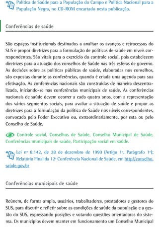 Política de Saúde para a População do Campo e Política Nacional para a
     População Negra, no CD-ROM encartado nesta publicação.


Conferências de saúde


São espaços institucionais destinados a analisar os avanços e retrocessos do
SUS e propor diretrizes para a formulação de políticas de saúde em níveis cor-
respondentes. São vitais para o exercício do controle social, pois estabelecem
diretrizes para a atuação dos conselhos de Saúde nas três esferas de governo.
As decisões sobre as políticas públicas de saúde, elaboradas nos conselhos,
são expostas durante as conferências, quando é criada uma agenda para sua
efetivação. As conferências nacionais são construídas de maneira descentra-
lizada, iniciando-se nas conferências municipais de saúde. As conferências
nacionais de saúde devem ocorrer a cada quatro anos, com a representação
dos vários segmentos sociais, para avaliar a situação de saúde e propor as
diretrizes para a formulação da política de Saúde nos níveis correspondentes,
convocada pelo Poder Executivo ou, extraordinariamente, por esta ou pelo
Conselho de Saúde.

     Controle social, Conselhos de Saúde, Conselho Municipal de Saúde,
Conferências municipais de saúde, Participação social em saúde.

     Lei nº 8.142, de 28 de dezembro de 1990 (Artigo 1º, Parágrafo 1º);
     Relatório Final da 12ª Conferência Nacional de Saúde, em http//conselho.
saúde.gov.br


Conferências municipais de saúde


Reúnem, de forma ampla, usuários, trabalhadores, prestadores e gestores do
SUS, para discutir e refletir sobre as condições de saúde da população e a ges-
tão do SUS, expressando posições e votando questões orientadoras do siste-
ma. Os municípios devem manter em funcionamento um Conselho Municipal
 