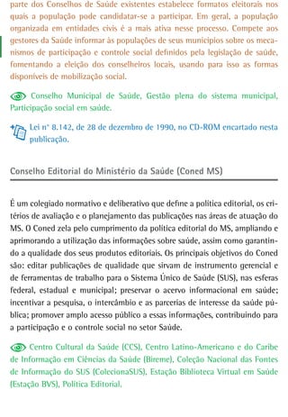 parte dos Conselhos de Saúde existentes estabelece formatos eleitorais nos
quais a população pode candidatar-se a participar. Em geral, a população
organizada em entidades civis é a mais ativa nesse processo. Compete aos
gestores da Saúde informar às populações de seus municípios sobre os meca-
nismos de participação e controle social definidos pela legislação de saúde,
fomentando a eleição dos conselheiros locais, usando para isso as formas
disponíveis de mobilização social.

       Conselho Municipal de Saúde, Gestão plena do sistema municipal,
Participação social em saúde.

     Lei n° 8.142, de 28 de dezembro de 1990, no CD-ROM encartado nesta
     publicação.


Conselho editorial do Ministério da Saúde (Coned MS)


É um colegiado normativo e deliberativo que define a política editorial, os cri-
térios de avaliação e o planejamento das publicações nas áreas de atuação do
MS. O Coned zela pelo cumprimento da política editorial do MS, ampliando e
aprimorando a utilização das informações sobre saúde, assim como garantin-
do a qualidade dos seus produtos editoriais. Os principais objetivos do Coned
são: editar publicações de qualidade que sirvam de instrumento gerencial e
de ferramentas de trabalho para o Sistema Único de Saúde (SUS), nas esferas
federal, estadual e municipal; preservar o acervo informacional em saúde;
incentivar a pesquisa, o intercâmbio e as parcerias de interesse da saúde pú-
blica; promover amplo acesso público a essas informações, contribuindo para
a participação e o controle social no setor Saúde.

      Centro Cultural da Saúde (CCS), Centro Latino-Americano e do Caribe
de Informação em Ciências da Saúde (Bireme), Coleção Nacional das Fontes
de Informação do SUS (ColecionaSUS), Estação Biblioteca Virtual em Saúde
(Estação BVS), Política Editorial.
 
