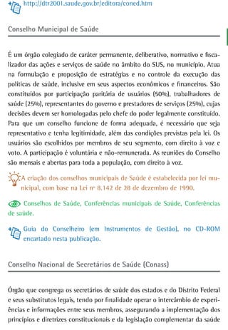 http://dtr2001.saude.gov.br/editora/coned.htm


Conselho Municipal de saúde


É um órgão colegiado de caráter permanente, deliberativo, normativo e fisca-
lizador das ações e serviços de saúde no âmbito do SUS, no município. Atua
na formulação e proposição de estratégias e no controle da execução das
políticas de saúde, inclusive em seus aspectos econômicos e financeiros. São
constituídos por participação paritária de usuários (50%), trabalhadores de
saúde (25%), representantes do governo e prestadores de serviços (25%), cujas
decisões devem ser homologadas pelo chefe do poder legalmente constituído.
Para que um conselho funcione de forma adequada, é necessário que seja
representativo e tenha legitimidade, além das condições previstas pela lei. Os
usuários são escolhidos por membros de seu segmento, com direito à voz e
voto. A participação é voluntária e não-remunerada. As reuniões do Conselho
são mensais e abertas para toda a população, com direito à voz.

    A criação dos conselhos municipais de Saúde é estabelecida por lei mu-
    nicipal, com base na Lei nº 8.142 de 28 de dezembro de 1990.

     Conselhos de Saúde, Conferências municipais de Saúde, Conferências
de saúde.

     Guia do Conselheiro (em Instrumentos de Gestão), no CD-ROM
     encartado nesta publicação.


Conselho Nacional de Secretários de Saúde (Conass)


Órgão que congrega os secretários de saúde dos estados e do Distrito Federal
e seus substitutos legais, tendo por finalidade operar o intercâmbio de experi-
ências e informações entre seus membros, assegurando a implementação dos
princípios e diretrizes constitucionais e da legislação complementar da saúde
 