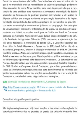financeira dos estados e da União. Conclusão baseada no entendimento de
que é no município onde as necessidades de saúde da população podem ser
dimensionadas de perto. Nesse sentido, nada mais importante do que a exis-
tência de uma entidade que represente as secretarias municipais de Saúde,
atuando: na formulação de políticas públicas intersetoriais e de saúde; na
disputa política em espaços nacionais de pactuação federativa e de imple-
mentação compartilhada das políticas públicas; no intercâmbio de experiên-
cias entre os municípios e com outros países e, na propagação dos princípios
da universalidade, eqüidade e integralidade da saúde. Na condição de repre-
sentante das 5.562 secretarias municipais de Saúde do Brasil, o Conasems
participa do Conselho Nacional de Saúde (CNS), órgão deliberativo do SUS,
e da Comissão Intergestores Tripartite (CIT), que reúne a representação dos
três entes federados: o Ministério da Saúde (MS), o Conselho Nacional dos
Secretários de Saúde (Conass) e o Conasems. Na CIT, são definidos diretrizes,
estratégias, programas, projetos e alocação de recursos do SUS. O Conasems
mantém, ainda, os Núcleos Temáticos, espaços onde secretários municipais de
Saúde e assessores reúnem-se para discutir políticas, realizar estudos e prepa-
rar informações e pareceres para decisão dos colegiados. Os participantes dos
Núcleos Temáticos têm assento nas comissões e grupos de trabalho tripartites
do SUS. Realiza o Congresso Anual Conasems, que reúne, presencialmente,
todos os secretários municipais de Saúde para discutir temas do interesse dos
gestores municipais e definir orientações para o trabalho de representação do
Conasems e, a cada dois anos, elege a diretoria do órgão.

     Comissão Intergestores Tripartite (CIT), Conselhos de Saúde.

     http://www.conasems.org.br; Referências para contato do Conasems,
     no Anexo B desta publicação – Contatos do SUS.


Conselhos de gestão participativa


São órgãos colegiados que objetivam ampliar a inserção e a abrangência da
participação democrática no processo de gestão das unidades de saúde. Têm
 