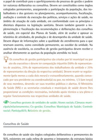 o papel de contribuir para o aperfeiçoamento do processo de gestão e podem
ter natureza deliberativa ou consultiva. Devem ser constituídos como órgãos
colegiados permanentes, assegurando a participação da população, dos tra-
balhadores e dos gestores no planejamento, acompanhamento, fiscalização,
avaliação e controle da execução das políticas, serviços e ações de saúde, no
âmbito de atuação de cada unidade, em conformidade com os princípios e
diretrizes dispostos na legislação sanitária. Devem também garantir a im-
plementação e fiscalização das recomendações e deliberações dos conselhos
de saúde, em especial dos Planos de Saúde, além de avaliar e aprovar os
relatórios de atividades, de produção e de desempenho da unidade de saúde.
Devem dispor de informações sobre a qualidade do atendimento para o que
reservam assento, como convidado permanente, ao ouvidor da unidade. Na
ausência de ouvidoria, os conselhos de gestão participativa devem receber e
analisar diretamente as queixas da população atendida no local.

      Os conselhos de gestão participativa são criados por lei municipal ou por
     ato do executivo e devem ter composição tripartite (50% de representan-
tes de usuários, 25% de representantes dos trabalhadores da unidade e 25%
de representantes da direção da respectiva unidade). Devem reunir-se regular-
mente (pelo menos a cada dois meses) e extraordinariamente, quando convo-
cado por seu presidente ou coordenador(a) ou por, no mínimo, 1/3 (um terço)
de seus membros, devendo ser suas reuniões públicas e abertas. O Ministério
da Saúde (MS) e as secretarias estaduais e municipais de saúde devem lhes
proporcionar as condições necessárias, incluindo apoio técnico a seu pleno e
regular funcionamento nas respectivas unidades de saúde.

      Conselhos gestores de unidades de saúde; Atores sociais; Câmaras muni-
cipais/relacionamento; Co-gestão; Conselhos Municipais de Saúde; Controle
social; ParticipaSUS; Relatório de gestão.



Conselhos de saúde


Os conselhos de saúde são órgãos colegiados deliberativos e permanentes do
SUS, existentes em cada esfera de governo e integrantes da estrutura básica
 