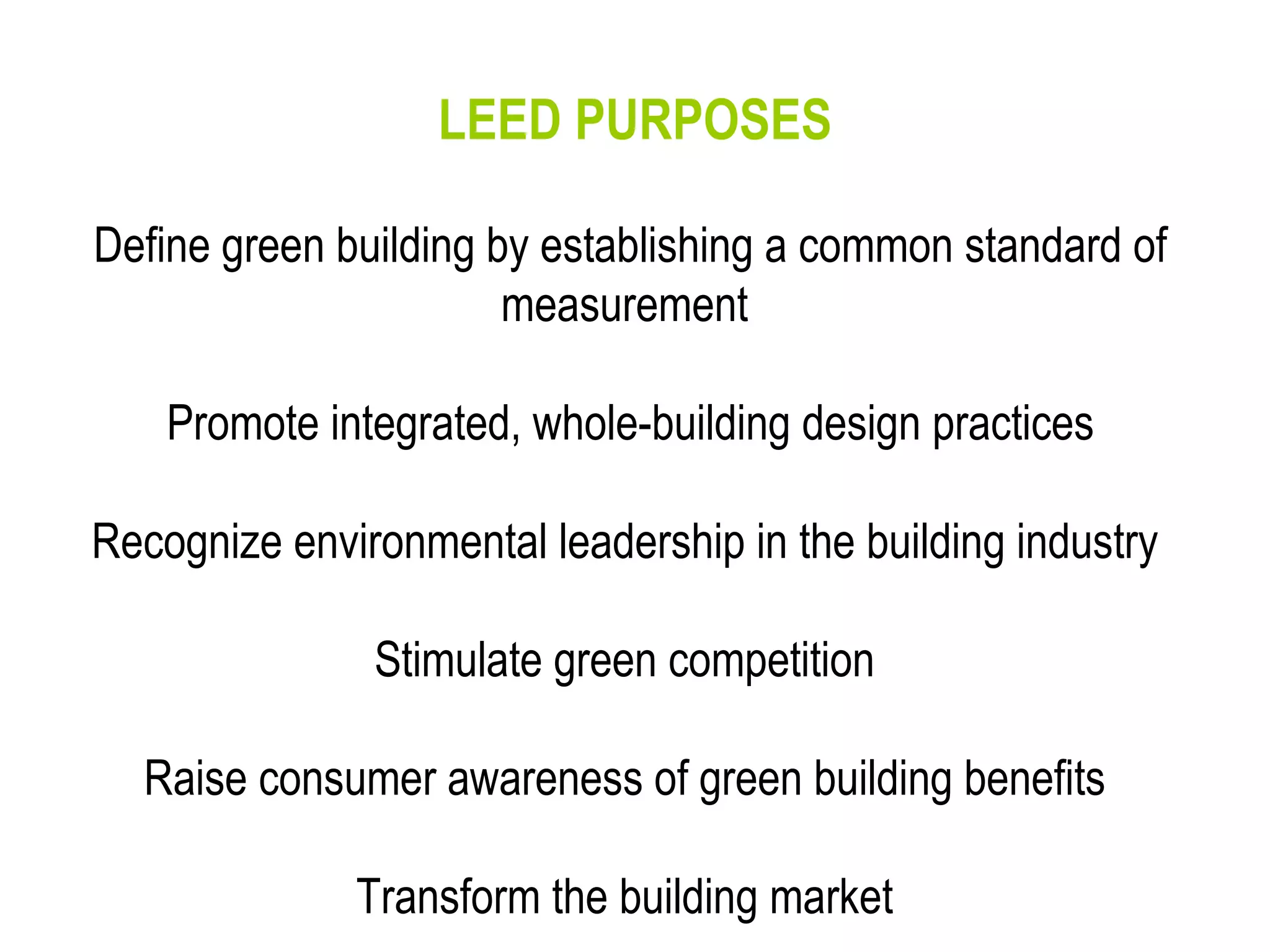 LEED PURPOSES Define green building by establishing a common standard of measurement  Promote integrated, whole-building design practices Recognize environmental leadership in the building industry  Stimulate green competition  Raise consumer awareness of green building benefits  Transform the building market  