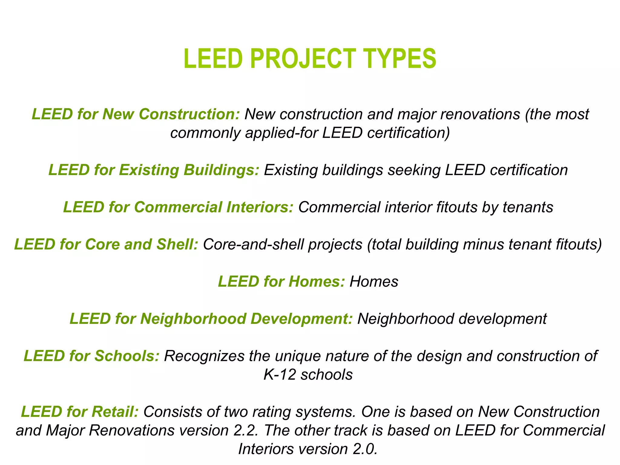 LEED PROJECT TYPES LEED for New Construction:  New construction and major renovations (the most commonly applied-for LEED certification) LEED for Existing Buildings:  Existing buildings seeking LEED certification  LEED for Commercial Interiors:  Commercial interior fitouts by tenants  LEED for Core and Shell:  Core-and-shell projects (total building minus tenant fitouts)  LEED for Homes:  Homes  LEED for Neighborhood Development:  Neighborhood development  LEED for Schools:  Recognizes the unique nature of the design and construction of K-12 schools  LEED for Retail:  Consists of two rating systems. One is based on New Construction and Major Renovations version 2.2. The other track is based on LEED for Commercial Interiors version 2.0.   