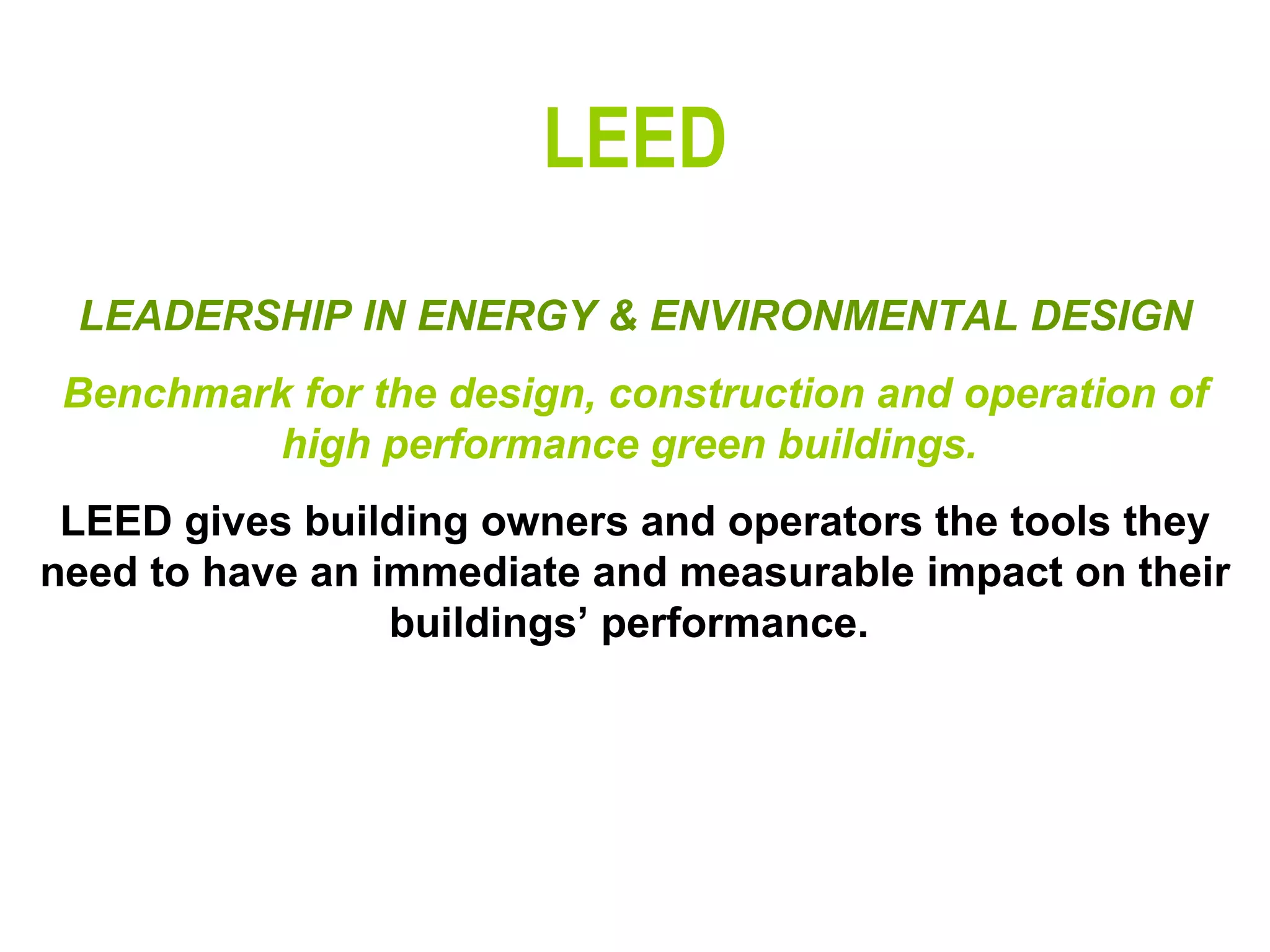 LEED LEADERSHIP IN ENERGY & ENVIRONMENTAL DESIGN Benchmark for the design, construction and operation of high performance green buildings.  LEED gives building owners and operators the tools they need to have an immediate and measurable impact on their buildings’ performance.   