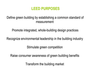 LEED PURPOSES Define green building by establishing a common standard of measurement  Promote integrated, whole-building design practices Recognize environmental leadership in the building industry  Stimulate green competition  Raise consumer awareness of green building benefits  Transform the building market  