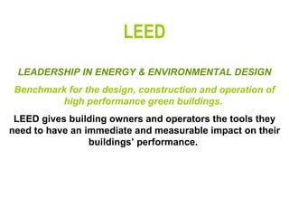 LEED LEADERSHIP IN ENERGY & ENVIRONMENTAL DESIGN Benchmark for the design, construction and operation of high performance green buildings.  LEED gives building owners and operators the tools they need to have an immediate and measurable impact on their buildings’ performance.   