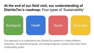 At the end of our field visit, our understanding of
DistritoTec’s roadmap: Four types of ‘Sustainability’
Our approach is to understand how DistritoTec performs in these different
measures, set aspirational goals, and design/engineer systems that meet these
sustainability goals.
HealthEcological Social Economic
 