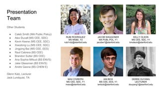 Presentation
Team
KELLY OLSON
MS CEE, SDC, Y1
kmolson@stanford.edu
MAX O’KREPKI
MS CEE, SDC, Y1
maxo@stanford.edu
DEREK OUYANG
LECTURER
douyang1@stanford.edu
IAN BICK
MS CEE, EES, Y1
ianbick@stanford.edu
RUBI RODRIGUEZ
MS MS&E, Y2
rubi1rdz@stanford.edu
JACOB WAGGONER
MA PUBL POL, Y1
jacobw1@stanford.edu
Other Students
● Caleb Smith (MA Public Policy)
● Alex Duvall (MS CEE, SDC)
● Kevin Keene (MS CEE, SDC)
● Xiaodong Lu (MS CEE, SDC)
● Jingping Bai (MS CEE, EES)
● Raul Cabrera (BS CEE)
● Brandon Sutter (BS CEE)
● Ana Sophia Mifsud (BS ENVS)
● Jake Glassman (BS ENVS)
● Andre Gaona (BS CHEM E)
Glenn Katz, Lecturer
Jack Lundquist, TA
 