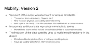 Mobility: Version 2
● Version 2 of the model would account for access thresholds
○ The current scores are always “chasing cars”
○ Only measure physical accessibility relative to driving
○ Next layer of the model could indicate areas that meet certain access thresholds
● Incorporate additional data to produce more holistic scores
○ More holistic scores would indicate the competitiveness of sustainable mobility
● The inclusion of this data could be used to model mobility patterns in the
district
○ Models could estimate the effects of policy on mobility patterns
○ Could be used to test different intervention scenarios
 