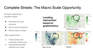 Economic opportunity—
complete streets:
● Stimulate the local
economy
● Spur private investment
● Raise property values
Other opportunities:
● Protect bikers with
continuity of bike lanes
● Incorporate rainwater
retention and reuse Bike Score
Profit per Area
Wages
Locating
intervention
based on
goals/metrics:
Complete Streets: The Macro Scale Opportunity
 