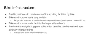 Bike Infrastructure
● Enable residents to reach more of the existing facilities by bike
● Bikeway improvements vary widely
○ Range from sharrows to painted lanes to separated lanes (plastic posts, cement blocks)
● Bikeway improvements tie into the larger city network
● Preliminary analysis suggests substantial benefits can be realized from
bikeway improvements
○ Average bike score improvement of 13%
 