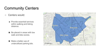 Community Centers
Roma
Alta Vista
Narvarte
○ Centers would:
■ Provide essential services
within walking and biking
distance.
■ Be placed in areas with low
walk and bike scores.
■ Make a better use of
underutilized parking lots.
 