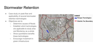 Stormwater Retention
● Case study on peak flow and
applicability of several stormwater
retention technologies
● Objectives are to:
○ Determine causes of floods
○ Establish which technologies
are applicable to study area
and Monterrey as a whole
○ Show quantitative benefits
these technologies
○ Encourage investment in
green infrastructure
 