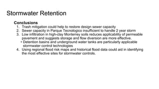 Conclusions
1. Trash mitigation could help to restore design sewer capacity
2. Sewer capacity in Parque Tecnologico insufficient to handle 2 year storm
3. Low infiltration in high-clay Monterrey soils reduces applicability of permeable
pavement and suggests storage and flow diversion are more effective.
• Detention basins and underground water tanks are particularly applicable
stormwater control technologies
4. Using regional flood risk maps and historical flood data could aid in identifying
the most effective sites for stormwater controls.
Stormwater Retention
 