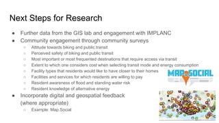 Next Steps for Research
● Further data from the GIS lab and engagement with IMPLANC
● Community engagement through community surveys
○ Attitude towards biking and public transit
○ Perceived safety of biking and public transit
○ Most important or most frequented destinations that require access via transit
○ Extent to which one considers cost when selecting transit mode and energy consumption
○ Facility types that residents would like to have closer to their homes
○ Facilities and services for which residents are willing to pay
○ Resident awareness of flood and standing water risk
○ Resident knowledge of alternative energy
● Incorporate digital and geospatial feedback
(where appropriate)
○ Example: Map.Social
 