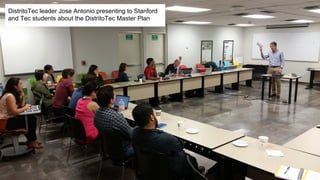 DistritoTec leader Jose Antonio presenting to Stanford
and Tec students about the DistritoTec Master Plan
 