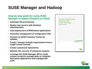 19 
SUSE Manager and Hadoop 
Step-by-step guide for using SUSE 
Manager to deploy Cloudera on SLES: 
• Automate OS provisioning 
• Deploy new servers with identical 
characteristics 
• Auto-deployment of RPM-based applications 
• Centralize management of configuration files 
• Connect to SUSE Customer Center for 
updates 
• Create / manage multiple organizations from a 
single remote console. 
• Create customized repositories 
• Maintain the security of enterprise systems 
• Leverage the SUSE Manager API to create 
custom scripts to manage tasks or integrate 
third-party applications and management 
tools 
 