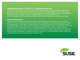 Unpublished Work of SUSE LLC. All Rights Reserved. 
This work is an unpublished work and contains confidential, proprietary and trade secret information of SUSE LLC. 
Access to this work is restricted to SUSE employees who have a need to know to perform tasks within the scope of 
their assignments. No part of this work may be practiced, performed, copied, distributed, revised, modified, translated, 
abridged, condensed, expanded, collected, or adapted without the prior written consent of SUSE. 
Any use or exploitation of this work without authorization could subject the perpetrator to criminal and civil liability. 
General Disclaimer 
This document is not to be construed as a promise by any participating company to develop, deliver, or market a 
product. It is not a commitment to deliver any material, code, or functionality, and should not be relied upon in making 
purchasing decisions. SUSE makes no representations or warranties with respect to the contents of this document, 
and specifically disclaims any express or implied warranties of merchantability or fitness for any particular purpose. The 
development, release, and timing of features or functionality described for SUSE products remains at the sole 
discretion of SUSE. Further, SUSE reserves the right to revise this document and to make changes to its content, at 
any time, without obligation to notify any person or entity of such revisions or changes. All SUSE marks referenced in 
this presentation are trademarks or registered trademarks of Novell, Inc. in the United States and other countries. All 
third-party trademarks are the property of their respective owners. 
