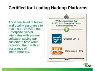 8 
Certified for Leading Hadoop Platforms 
Additional level of testing 
and quality assurance to 
make sure SUSE Linux 
Enterprise Server 
integrates with partner 
software, saving our 
customers time while 
providing them with an 
assurance of 
interoperability. 
We hereby declare that 
SUSE Linux Enterprise Server 
is officially certified for: 
Cloudera CDH 5 
Hortonworks HDP2 
 