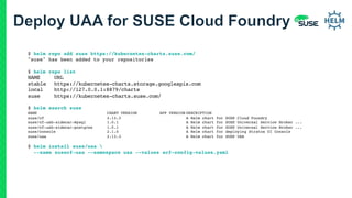 $ helm repo add suse https://kubernetes-charts.suse.com/
"suse" has been added to your repositories
$ helm repo list
NAME URL
stable https://kubernetes-charts.storage.googleapis.com
local http://127.0.0.1:8879/charts
suse https://kubernetes-charts.suse.com/
$ helm search suse
NAME CHART VERSION APP VERSION DESCRIPTION
suse/cf 2.13.3 A Helm chart for SUSE Cloud Foundry
suse/cf-usb-sidecar-mysql 1.0.1 A Helm chart for SUSE Universal Service Broker ...
suse/cf-usb-sidecar-postgres 1.0.1 A Helm chart for SUSE Universal Service Broker ...
suse/console 2.1.0 A Helm chart for deploying Stratos UI Console
suse/uaa 2.13.3 A Helm chart for SUSE UAA
$ helm install suse/uaa 
--name susecf-uaa --namespace uaa --values scf-config-values.yaml
 