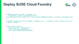 $ SECRET=$(kubectl get pods --namespace uaa 
-o jsonpath='{.items[?(.metadata.name=="uaa-
0")].spec.containers[?(.name=="uaa")].env[?(.name=="INTERNAL_CA_CERT")].valueFrom.secretKeyRef.name
}’)
$ CA_CERT="$(kubectl get secret $SECRET --namespace uaa  -o jsonpath="{.data['internal-ca-cert']}"
| base64 --decode -)"
$ helm install suse/cf 
--name susecf-scf --namespace scf 
--values scf-config-values.yaml 
--set "secrets.UAA_CA_CERT=${CA_CERT}”
 