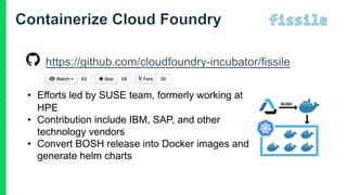 • Efforts led by SUSE team, formerly working at
HPE
• Contribution include IBM, SAP, and other
technology vendors
• Convert BOSH release into Docker images and
generate helm charts
 