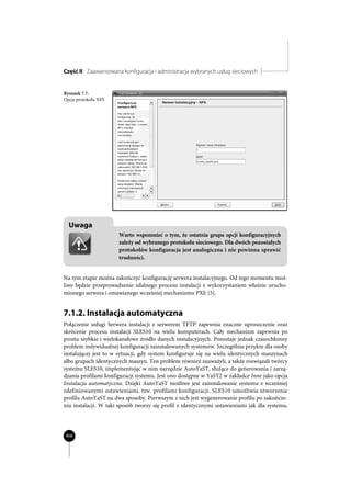 Część II Zaawansowana konfiguracja i administracja wybranych usług sieciowych


Rysunek 7.7.
Opcje protokołu NFS




  Uwaga
                      Warto wspomnieć o tym, że ostatnia grupa opcji konfiguracyjnych
                      zależy od wybranego protokołu sieciowego. Dla dwóch pozostałych
                      protokołów konfiguracja jest analogiczna i nie powinna sprawić
                      trudności.


Na tym etapie można zakończyć konfigurację serwera instalacyjnego. Od tego momentu moż-
liwe będzie przeprowadzenie zdalnego procesu instalacji z wykorzystaniem właśnie urucho-
mionego serwera i omawianego wcześniej mechanizmu PXE [5].


7.1.2. Instalacja automatyczna
Połączenie usługi Serwera instalacji z serwerem TFTP zapewnia znaczne uproszczenie oraz
skrócenie procesu instalacji SLES10 na wielu komputerach. Cały mechanizm zapewnia po
prostu szybkie i wielokanałowe źródło danych instalacyjnych. Pozostaje jednak czasochłonny
problem indywidualnej konfiguracji zainstalowanych systemów. Szczególnie przykre dla osoby
instalującej jest to w sytuacji, gdy system konfiguruje się na wielu identycznych maszynach
albo grupach identycznych maszyn. Ten problem również zauważyli, a także rozwiązali twórcy
systemu SLES10, implementując w nim narzędzie AutoYaST, służące do generowania i zarzą-
dzania profilami konfiguracji systemu. Jest ono dostępne w YaST2 w zakładce Inne jako opcja
Instalacja automatyczna. Dzięki AutoYaST możliwe jest zainstalowanie systemu z wcześniej
zdefiniowanymi ustawieniami, tzw. profilami konfiguracji. SLES10 umożliwia utworzenie
profilu AutoYaST na dwa sposoby. Pierwszym z nich jest wygenerowanie profilu po zakończe-
niu instalacji. W taki sposób tworzy się profil z identycznymi ustawieniami jak dla systemu,




406
 