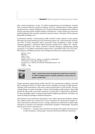Rozdział 7. Wybrane zagadnienia zaawansowanej instalacji


który został zainstalowany ręcznie. W profilu przygotowywana jest konfiguracja ustawień,
które normalnie definiuje się podczas instalacji, to jest np.: rozkład partycji, wybrane pakiety
oprogramowania, wstępna konfiguracja sieci. Drugim sposobem jest wygenerowanie profilu za
pomocą opisanego poniżej modułu Instalacja automatyczna. I wtedy możliwe jest utworzenie
profilu konfiguracji dla wszystkich możliwych ustawień systemu. Domyślnie YaST2 umieszcza
plik profilu w katalogu /root.

Uruchomienie instalacji z wykorzystaniem profili AutoYaST można wykonać na dwa sposoby.
Pierwszym jest przeprowadzenie procesu bootowania poprzez sieć z wykorzystaniem mechani-
zmu PXE. W takim przypadku należy wprowadzić jedną modyfikację w pliku /srv/tftp/
´pxelinux.cfg/default, a mianowicie dopisać parametr autoyast=nfs://adres_IP/ zdalny_
´katalog/autoyast.xml. Należy oczywiście wcześniej udostępnić zadeklarowany katalog
z zawartym w nim plikiem autoinstalacji poprzez jeden z protokołów (NFS, FTP, HTTP itp.).
Plik default po modyfikacji powinien mieć analogiczną strukturę do tej pokazanej poniżej:
      default linux
      #default
      label linux
      kernel linux
      append initrd=initrd ramdisk_size=65536 insmod=e100 
      install=nfs://192.168.0.1/NFS_serwer/ 
      autoyast=nfs://adres_IP/zdalny_katalog/autoyast.xml
      prompt    1
      timeout   100



  Uwaga
                       Znak  został wykorzystany do pokazania przejścia do nowej linii.
                       W pliku konfiguracyjnym wszystkie parametry muszą zostać za-
                       pisane w jednej linii.


Drugim sposobem wykorzystania profilu AutoYaST jest uruchomienie instalacji z pierwszej
płyty instalacyjnej SLES10. W takim trybie również niezbędny jest dostęp do pliku przecho-
wującego profil autoinstalacji. Cały proces można przeprowadzić na dwa sposoby. Pierwszy
wymaga dostępu do zasobu sieciowego, w którym został określony profil autoyast. Rolę źródła
danych dla tego profilu może pełnić opisywany wcześniej plik /srv/tftp/pxelinux.cfg/default.
W takim przypadku należy wcześniej przeprowadzić konfigurację połączenia sieciowego, aby
zapewnić dostęp do katalogu na zdalnym komputerze.

Jeśli natomiast nie ma możliwości skorzystania z sieci, należy wykorzystać dyskietkę z plikiem
info i plikiem profilu (np. autoyast.xml). W tym rozwiązaniu do uruchomienia instalacji zo-
stanie wykorzystany mechanizm linuxrc, którego zadaniem jest załadowanie modułów jądra
związanych ze sprzętem oraz późniejsze uruchomienie programu instalacyjnego. Najczęściej
używane przez linuxrc parametry to:
       x netdevice — wskazuje nazwę interfejsu sieciowego, który będzie wykorzystywany
          w trakcie instalacji, w sytuacji, gdy w maszynie obecnych jest kilka kart sieciowych.



                                                                                           407
 
