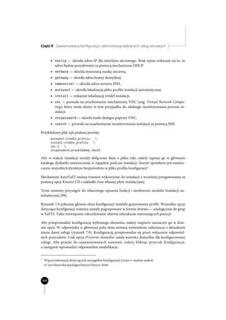 Część II Zaawansowana konfiguracja i administracja wybranych usług sieciowych


          x hostip — określa adres IP dla interfejsu sieciowego. Brak wpisu wskazuje na to, że
            adres będzie pozyskiwany za pomocą mechanizmu DHCP.
          x netmask — określa stosowaną maskę sieciową.
          x gateway — określa adres bramy domyślnej.
          x nameserver — określa adres serwera DNS.
          x autoyast — określa lokalizację pliku profilu instalacji automatycznej.
          x install — wskazuje lokalizację źródeł instalacji.
          x vnc — pozwala na uruchomienie mechanizmu VNC (ang. Virtual Network Compu-
            ting), który może służyć w tym przypadku do zdalnego monitorowania procesu in-
            stalacji.
          x vncpassword — określa hasło dostępu poprzez VNC.
          x usessh — pozwala na uruchomienie monitorowania instalacji za pomocą SSH.

Przykładowy plik info podano poniżej:
          autoyast: ródïo_profilu   
          install: ródïo_profilu   
          vnc:1   
          vncpassword:przykïadowe_hasïo

Aby w trakcie instalacji zostały dołączone dane z pliku info, należy zapisać go w głównym
katalogu dyskietki umieszczonej w napędzie podczas instalacji. Innym sposobem jest umiesz-
czenie wszystkich dyrektyw bezpośrednio w pliku profilu konfiguracji1.

Mechanizm AutoYaST można również wykorzystać do instalacji z wcześniej przygotowanej za
pomocą opcji Kreator CD z zakładki Inne własnej płyty instalacyjnej.

Teraz możemy przystąpić do właściwego opisania funkcji i możliwości modułu Instalacji au-
tomatycznej [98].

Rysunek 7.8 pokazuje główne okno konfiguracji modułu generowania profili. Wszystkie opcje
dotyczące konfiguracji systemu zostały pogrupowane w formie drzewa — analogicznie do grup
w YaST2. Takie rozwiązanie zdecydowanie ułatwia odszukanie interesujących pozycji.

Aby przeprowadzić konfigurację wybranego elementu, należy najpierw zaznaczyć go w drze-
wie opcji. W odpowiedzi w głównym polu okna zostaną wyświetlone informacje o aktualnym
stanie danej usługi (rysunek 7.9). Konfigurację przeprowadza się przez wskazanie odpowied-
nich przycisków. I tak opcja Przywróć domyślne ustala wartości domyślne dla konfigurowanej
usługi. Aby przejść do zaawansowanych ustawień, należy kliknąć przycisk Konfiguracja,
a następnie wprowadzić odpowiednie modyfikacje.


1
     Więcej informacji dotyczących szczegółów konfiguracji linuxrc można znaleźć
     w /usr/share/doc/packages/linuxrc/linuxrc.html.



    408
 