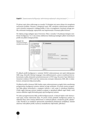 Część II Zaawansowana konfiguracja i administracja wybranych usług sieciowych


W górnej części okna widocznego na rysunku 7.8 dostępne jest menu służące do zarządzania
tworzonym profilem. Pierwsza z dostępnych opcji, Plik, umożliwia wykonywanie podstawo-
wych czynności związanych z obsługą profilu, w tym w szczególności: tworzenie nowego pro-
filu, otwieranie istniejącego, zapisywanie oraz importowanie w formacie pliku Kickstart.

Na większą uwagę zasługuje opcja Ustawienia. Okno z rysunku 7.10 pokazuje dostępne moż-
liwości konfiguracji. To w nim można zdefiniować lokalizację katalogów plików kontrolnych
profili oraz plików dostępnych klas.

Rysunek 7.10.
Ustawienia katalogów
dla plików kontrolnych




W plikach profili konfiguracji w systemie SLES10 wykorzystywany jest język deskrypcyjny
XML (ang. eXtensible Markup Language). Lista zdefiniowanych, a przez to możliwych do wy-
korzystania w pliku elementów przechowywana jest w DTD (ang. Document Type Definition).
Zawartość struktury DTD może być umieszczona wewnątrz dokumentu XML albo w dodat-
kowym, zewnętrznie dołączonym pliku.

W plikach profili w formacie XML bardzo często wykorzystywane są reguły, które umożliwiają
przygotowanie konfiguracji systemu zależnej od jego atrybutów. Po prostu można przygoto-
wać kilka plików kontrolnych, a następnie wybrane z nich scalać w określonej kolejności.
Z kolei reguły dotyczące procesu instalacji są opisane w specjalnych plikach reguł. Każdy z nich
zawiera oddzielne reguły dla każdej grupy opcji konfiguracji systemu.

W trakcie przygotowywania kilku profili konfiguracyjnych, w których będzie wiele identycz-
nych opcji, można wykorzystać klasy. Po prostu można podzielić konfigurację systemu na
oddzielne klasy, które zostaną zdefiniowane w osobnych plikach, a konkretny profil „składać”
z klas. Pozwala to na zasadnicze uproszczenie ewentualnych późniejszych modyfikacji. Zamiast
edytować wiele plików profili, wystarczy zmodyfikować odpowiedni „plik klasy”.




410
 