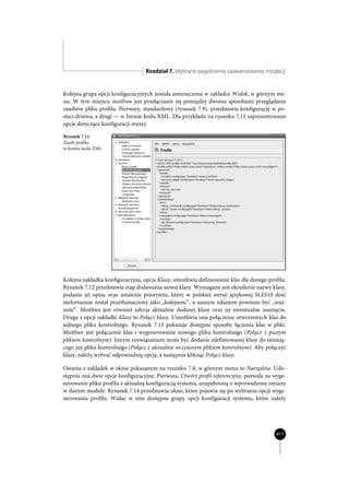 Rozdział 7. Wybrane zagadnienia zaawansowanej instalacji


Kolejna grupa opcji konfiguracyjnych została umieszczona w zakładce Widok, w górnym me-
nu. W tym miejscu możliwe jest przełączanie się pomiędzy dwoma sposobami przeglądania
zasobów pliku profilu. Pierwszy, standardowy (rysunek 7.9), przedstawia konfigurację w po-
staci drzewa, a drugi — w formie kodu XML. Dla przykładu na rysunku 7.11 zaprezentowano
opcje dotyczące konfiguracji myszy.

Rysunek 7.11.
Zasób profilu
w formie kodu XML




Kolejna zakładka konfiguracyjna, opcja Klasy, umożliwia definiowanie klas dla danego profilu.
Rysunek 7.12 przedstawia etap dodawania nowej klasy. Wymagane jest określenie nazwy klasy,
podanie jej opisu oraz ustalenie priorytetu, który w polskiej wersji językowej SLES10 dość
niefortunnie został przetłumaczony jako „kolejność”, a naszym zdaniem powinno być „waż-
ność”. Możliwa jest również edycja aktualnie dodanej klasy oraz jej ewentualne usunięcie.
Druga z opcji zakładki Klasy to Połącz klasy. Umożliwia ona połączenie utworzonych klas do
jednego pliku kontrolnego. Rysunek 7.13 pokazuje dostępne sposoby łączenia klas w pliki.
Możliwe jest połączenie klas i wygenerowanie nowego pliku kontrolnego (Połącz z pustym
plikiem kontrolnym). Innym rozwiązaniem może być dodanie zdefiniowanej klasy do istnieją-
cego już pliku kontrolnego (Połącz z aktualnie wczytanym plikiem kontrolnym). Aby połączyć
klasy, należy wybrać odpowiednią opcję, a następnie kliknąć Połącz klasy.

Ostania z zakładek w oknie pokazanym na rysunku 7.8, w górnym menu to Narzędzia. Udo-
stępnia ona dwie opcje konfiguracyjne. Pierwsza, Utwórz profil referencyjny, pozwala na wyge-
nerowanie pliku profilu z aktualną konfiguracją systemu, uzupełnioną o wprowadzone zmiany
w danym module. Rysunek 7.14 przedstawia okno, które pojawia się po wybraniu opcji wyge-
nerowania profilu. Widać w nim dostępne grupy opcji konfiguracji systemu, które należy




                                                                                         411
 