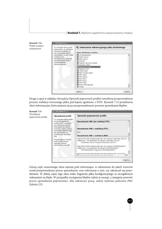 Rozdział 7. Wybrane zagadnienia zaawansowanej instalacji


Rysunek 7.14.
Wybór zasobów
systemowych




Druga z opcji w zakładce Narzędzia (Sprawdź poprawność profilu) umożliwia przeprowadzenie
procesu walidacji tworzonego pliku pod kątem zgodności z DTD. Rysunek 7.15 przedstawia
okno informacyjne, które pojawia się po przeprowadzonym procesie sprawdzania błędów.

Rysunek 7.15.
Weryfikacja
poprawności profilu




Górną część omawianego okna zajmuje pole informujące, w odniesieniu do jakich wzorców
został przeprowadzony proces sprawdzania, oraz informacja o tym, czy zakończył się powo-
dzeniem. W dolnej części tego okna widać fragmenty pliku konfiguracyjnego ze szczegółowym
wskazaniem na błędy. W przypadku wystąpienia błędów należy je usunąć, a następnie ponowić
proces sprawdzenia poprawności. Aby zakończyć pracę, należy wykonać polecenie Plik/
Zakończ [5].




                                                                                     413
 