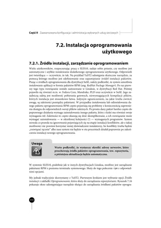 Część II Zaawansowana konfiguracja i administracja wybranych usług sieciowych



                         7.2. Instalacja oprogramowania
                                             użytkowego

7.2.1. Źródła instalacji, zarządzanie oprogramowaniem
Wielu użytkowników, rozpoczynając pracę z SLES10, zadaje sobie pytanie, czy możliwe jest
automatyczne i szybkie instalowanie dodatkowego oprogramowania użytkowego. Odpowiedź
jest twierdząca — oczywiście, że tak. Na przykład YaST2 udostępnia skuteczne narzędzie, za
pomocą którego możliwe jest zdefiniowanie oraz zapamiętanie źródeł instalacji pakietów.
Pisząc o źródłach oprogramowania dla dystrybucji SuSE, należy podkreślić, że system umożliwia
instalowanie aplikacji w formie pakietów RPM (ang. RedHat Package Manager). Po raz pierw-
szy tego typu rozwiązanie zostało zastosowane w Linuksie, w dystrybucji Red Hat. Później
pojawiło się również m.in. w: Fedora Core, Mandrake, PLD oraz oczywiście w SuSE. Jego za-
sadniczą zaletą jest możliwość pobierania gotowych, niewymagających kompilacji plików,
których instalacja jest stosunkowo łatwa. Jedynym ograniczeniem, na jakie trzeba zwrócić
uwagę, są zależności pomiędzy pakietami. W przypadku instalowania lub odinstalowania da-
nego pakietu oprogramowania RPM często pojawiają się problemy z koniecznością zapewnie-
nia dostępu do odpowiednich wersji plików zależnych. Po prostu dany pakiet bardzo często do
poprawnego działania wymaga zainstalowania innego pakietu, który z kolei ma również swoje
wymagania itd. Zależności te często okazują się dość skomplikowane, a ich rozwiązanie może
wymagać zainstalowania — w określonej kolejności (!) — wymaganych programów. System
zezwala co prawda na ignorowanie pojawiających się na etapie instalacji konfliktów, ale z takiej
możliwości nie powinni korzystać mniej doświadczeni instalatorzy, bo konflikty trzeba będzie
„rozwiązać ręcznie” albo nasz system nie będzie w stu procentach działał poprawnie po zakoń-
czeniu instalacji nowego oprogramowania.



  Uwaga
                       Warto podkreślić, że wystarczy określić adresy serwerów, które
                       przechowują źródła pakietów oprogramowania, tzw. repozytoria,
                       a późniejsza aktualizacja będzie automatyczna.


W systemie SLES10, podobnie jak w innych dystrybucjach Linuksa, możliwe jest zarządzanie
pakietami RPM z poziomu terminalu systemowego. Służy do tego polecenie rpm z odpowied-
nimi opcjami.

My jednak tradycyjnie skorzystamy z YaST2. Pierwszym krokiem jest wybranie opcji Źródło
instalacji z zakładki Oprogramowanie, która służy do zarządzania repozytoriami. Rysunek 7.16
pokazuje okno udostępniające narzędzie służące do zarządzania źródłami pakietów oprogra-




414
 