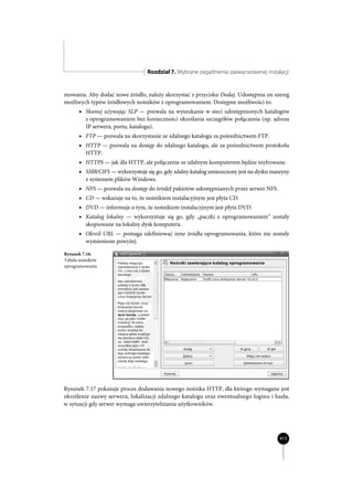 Rozdział 7. Wybrane zagadnienia zaawansowanej instalacji


mowania. Aby dodać nowe źródło, należy skorzystać z przycisku Dodaj. Udostępnia on szereg
możliwych typów źródłowych nośników z oprogramowaniem. Dostępne możliwości to:
      x Skanuj używając SLP — pozwala na wyszukanie w sieci udostępnionych katalogów
         z oprogramowaniem bez konieczności określania szczegółów połączenia (np. adresu
         IP serwera, portu, katalogu).
      x FTP — pozwala na skorzystanie ze zdalnego katalogu za pośrednictwem FTP.
      x HTTP — pozwala na dostęp do zdalnego katalogu, ale za pośrednictwem protokołu
         HTTP.
      x HTTPS — jak dla HTTP, ale połączenie ze zdalnym komputerem będzie szyfrowane.
      x SMB/CIFS — wykorzystuje się go, gdy zdalny katalog umieszczony jest na dysku maszyny
         z systemem plików Windows.
      x NFS — pozwala na dostęp do źródeł pakietów udostępnianych przez serwer NFS.
      x CD — wskazuje na to, że nośnikiem instalacyjnym jest płyta CD.
      x DVD — informuje o tym, że nośnikiem instalacyjnym jest płyta DVD.
      x Katalog lokalny — wykorzystuje się go, gdy „paczki z oprogramowaniem” zostały
         skopiowane na lokalny dysk komputera.
      x Określ URL — pomaga zdefiniować inne źródła oprogramowania, które nie zostały
         wymienione powyżej.

Rysunek 7.16.
Tabela nośników
oprogramowania




Rysunek 7.17 pokazuje proces dodawania nowego nośnika HTTP, dla którego wymagane jest
określenie nazwy serwera, lokalizacji zdalnego katalogu oraz ewentualnego loginu i hasła,
w sytuacji gdy serwer wymaga uwierzytelniania użytkowników.




                                                                                        415
 