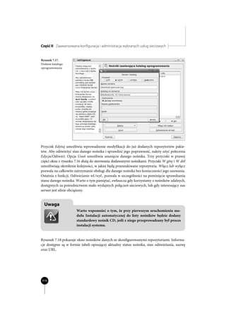 Część II Zaawansowana konfiguracja i administracja wybranych usług sieciowych


Rysunek 7.17.
Dodanie katalogu
oprogramowania




Przycisk Edytuj umożliwia wprowadzenie modyfikacji do już dodanych repozytoriów pakie-
tów. Aby odświeżyć stan danego nośnika i sprawdzić jego poprawność, należy użyć polecenia
Edycja/Odśwież. Opcja Usuń umożliwia usunięcie danego nośnika. Trzy przyciski w prawej
części okna z rysunku 7.16 służą do sterowania dodawanymi nośnikami. Przyciski W górę i W dół
umożliwiają określenie kolejności, w jakiej będą przeszukiwane repozytoria. Włącz lub wyłącz
pozwala na całkowite zatrzymanie obsługi dla danego nośnika bez konieczności jego usuwania.
Ostatnia z funkcji, Odświeżanie wł./wył., pozwala w szczególności na pominięcie sprawdzania
stanu danego nośnika. Warto o tym pamiętać, zwłaszcza gdy korzystamy z nośników zdalnych,
dostępnych za pośrednictwem mało wydajnych połączeń sieciowych, lub gdy interesujący nas
serwer jest silnie obciążony.


  Uwaga
                      Warto wspomnieć o tym, że przy pierwszym uruchomieniu mo-
                      dułu Instalacji automatycznej do listy nośników będzie dodany
                      standardowy nośnik CD, jeśli z niego przeprowadzany był proces
                      instalacji systemu.


Rysunek 7.18 pokazuje okno nośników danych ze skonfigurowanymi repozytoriami. Informa-
cje dostępne są w formie tabeli opisującej aktualny status nośnika, stan odświeżania, nazwę
oraz URL.




416
 
