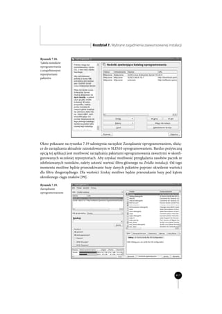 Rozdział 7. Wybrane zagadnienia zaawansowanej instalacji


Rysunek 7.18.
Tabela nośników
oprogramowania
z uzupełnionymi
repozytoriami
pakietów




Okno pokazane na rysunku 7.19 udostępnia narzędzie Zarządzanie oprogramowaniem, służą-
ce do zarządzania aktualnie zainstalowanym w SLES10 oprogramowaniem. Bardzo pożyteczną
opcją tej aplikacji jest możliwość zarządzania pakietami oprogramowania zawartymi w skonfi-
gurowanych wcześniej repozytoriach. Aby uzyskać możliwość przeglądania zasobów paczek ze
zdefiniowanych nośników, należy ustawić wartość filtru głównego na Źródła instalacji. Od tego
momentu możliwe będzie przeszukiwanie bazy danych pakietów poprzez określenie wartości
dla filtru drugorzędnego. Dla wartości Szukaj możliwe będzie przeszukanie bazy pod kątem
określonego ciągu znaków [99].

Rysunek 7.19.
Zarządzanie
oprogramowaniem




                                                                                         417
 