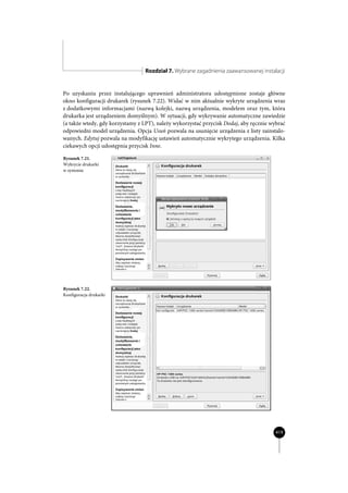Rozdział 7. Wybrane zagadnienia zaawansowanej instalacji


Po uzyskaniu przez instalującego uprawnień administratora udostępnione zostaje główne
okno konfiguracji drukarek (rysunek 7.22). Widać w nim aktualnie wykryte urządzenia wraz
z dodatkowymi informacjami (nazwą kolejki, nazwą urządzenia, modelem oraz tym, która
drukarka jest urządzeniem domyślnym). W sytuacji, gdy wykrywanie automatyczne zawiedzie
(a także wtedy, gdy korzystamy z LPT), należy wykorzystać przycisk Dodaj, aby ręcznie wybrać
odpowiedni model urządzenia. Opcja Usuń pozwala na usunięcie urządzenia z listy zainstalo-
wanych. Edytuj pozwala na modyfikację ustawień automatycznie wykrytego urządzenia. Kilka
ciekawych opcji udostępnia przycisk Inne.

Rysunek 7.21.
Wykrycie drukarki
w systemie




Rysunek 7.22.
Konfiguracja drukarki




                                                                                        419
 