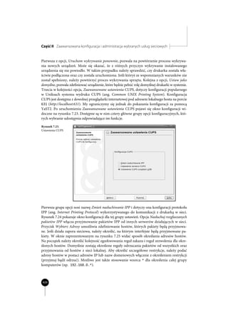 Część II Zaawansowana konfiguracja i administracja wybranych usług sieciowych


Pierwsza z opcji, Uruchom wykrywanie ponownie, pozwala na powtórzenie procesu wykrywa-
nia nowych urządzeń. Może się okazać, że z różnych przyczyn wykrywanie instalowanego
urządzenia się nie powiodło. W takim przypadku należy sprawdzić, czy drukarka została wła-
ściwie podłączona oraz czy została uruchomiona. Jeśli któryś ze wspomnianych warunków nie
został spełniony, należy powtórzyć proces wykrywania sprzętu. Kolejna z opcji, Ustaw jako
domyślne, pozwala zdefiniować urządzenie, które będzie pełnić rolę domyślnej drukarki w systemie.
Trzecia w kolejności opcja, Zaawansowane ustawienia CUPS, dotyczy konfiguracji popularnego
w Uniksach systemu wydruku CUPS (ang. Common UNIX Printing System). Konfiguracja
CUPS jest dostępna z dowolnej przeglądarki internetowej pod adresem lokalnego hosta na porcie
631 (http://localhost:631). My ograniczymy się jednak do pokazania konfiguracji za pomocą
YaST2. Po uruchomieniu Zaawansowane ustawienia CUPS pojawi się okno konfiguracji wi-
doczne na rysunku 7.23. Dostępne są w nim cztery główne grupy opcji konfiguracyjnych, któ-
rych wybranie udostępnia odpowiadające im funkcje.

Rysunek 7.23.
Ustawienia CUPS




Pierwsza grupa opcji nosi nazwę Zmień nasłuchiwanie IPP i dotyczy ona konfiguracji protokołu
IPP (ang. Internet Printing Protocol) wykorzystywanego do komunikacji z drukarką w sieci.
Rysunek 7.24 pokazuje okno konfiguracji dla tej grupy ustawień. Opcja Nasłuchuj rozgłaszanych
pakietów IPP włącza przyjmowanie pakietów IPP od innych serwerów działających w sieci.
Przycisk Wybierz Adresy umożliwia zdefiniowanie hostów, których pakiety będą przyjmowa-
ne. Jeśli działa zapora sieciowa, należy określić, na którym interfejsie będą przyjmowane pa-
kiety. W oknie zaprezentowanym na rysunku 7.25 widać sposób określania adresów hostów.
Na początek należy określić kolejność egzekwowania reguł zakazu i reguł zezwolenia dla okre-
ślonych hostów. Domyślnie zostają określone reguły odrzucania pakietów od wszystkich oraz
przyjmowania od hostów z sieci lokalnej. Aby określić szczegółowe restrykcje, należy podać
adresy hostów w postaci adresów IP lub nazw domenowych włącznie z określeniem restrykcji
(przyjmuj bądź odrzuć). Możliwe jest także stosowanie wzorca * dla określenia całej grupy
komputerów (np. 192.168.0.*).



420
 
