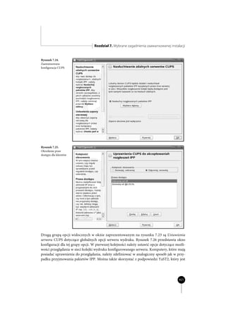 Rozdział 7. Wybrane zagadnienia zaawansowanej instalacji


Rysunek 7.24.
Zaawansowana
konfiguracja CUPS




Rysunek 7.25.
Określenie praw
dostępu dla klientów




Drugą grupą opcji widocznych w oknie zaprezentowanym na rysunku 7.23 są Ustawienia
serwera CUPS dotyczące globalnych opcji serwera wydruku. Rysunek 7.26 przedstawia okno
konfiguracji dla tej grupy opcji. W pierwszej kolejności należy ustawić opcje dotyczące możli-
wości przeglądania w sieci kolejki wydruku konfigurowanego serwera. Komputery, które mają
posiadać uprawnienia do przeglądania, należy zdefiniować w analogiczny sposób jak w przy-
padku przyjmowania pakietów IPP. Można także skorzystać z podpowiedzi YaST2, który jest




                                                                                         421
 