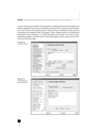 Część II Zaawansowana konfiguracja i administracja wybranych usług sieciowych


w stanie automatycznie uzupełnić listę komputerów z lokalnej podsieci (przycisk Zaproponuj).
Kolejne zagadnienie dotyczy prawa zarządzania serwerem CUPS z poziomu innych kompute-
rów w sieci. Możliwe jest określenie praw do samego serwera, do administrowania serwerem,
do drukarek oraz dostępnych klas. Dla każdego z typów dostępu możliwe jest zdefiniowanie
konkretnych hostów (rysunek 7.27). Sposób określania praw dostępu nie różni się od po-
przednich przypadków. Ponownie, jeśli w systemie działa zapora sieciowa, należy otworzyć okre-
ślone porty dla danej usługi.

Rysunek 7.26.
Ustawienia dostępu




Rysunek 7.27.
Prawa dostępu dla
głównego katalogu




422
 