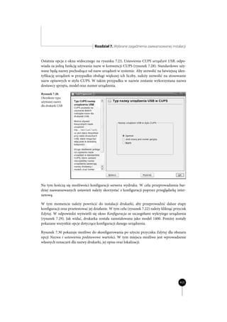 Rozdział 7. Wybrane zagadnienia zaawansowanej instalacji


Ostatnia opcja z okna widocznego na rysunku 7.23, Ustawienia CUPS urządzeń USB, odpo-
wiada za jedną funkcję używania nazw w konwencji CUPS (rysunek 7.28). Standardowo uży-
wane będą nazwy pochodzące od nazw urządzeń w systemie. Aby zezwolić na łatwiejszą iden-
tyfikację urządzeń w przypadku obsługi większej ich liczby, należy zezwolić na stosowanie
nazw opisowych w stylu CUPS. W takim przypadku w nazwie zostanie wykorzystana nazwa
dostawcy sprzętu, model oraz numer urządzenia.

Rysunek 7.28.
Określenie typu
używanej nazwy
dla drukarki USB




Na tym kończą się możliwości konfiguracji serwera wydruku. W celu przeprowadzenia bar-
dziej zaawansowanych ustawień należy skorzystać z konfiguracji poprzez przeglądarkę inter-
netową.

W tym momencie należy powrócić do instalacji drukarki, aby przeprowadzić dalsze etapy
konfiguracji oraz przetestować jej działanie. W tym celu (rysunek 7.22) należy kliknąć przycisk
Edytuj. W odpowiedzi wyświetli się okno Konfiguracja ze szczegółami wykrytego urządzenia
(rysunek 7.29). Jak widać, drukarka została zainstalowana jako model 1400. Poniżej zostały
pokazane wszystkie opcje dotyczące konfiguracji danego urządzenia.

Rysunek 7.30 pokazuje możliwe do skonfigurowania po użyciu przycisku Edytuj dla obszaru
opcji Nazwa i ustawienia podstawowe wartości. W tym miejscu możliwe jest wprowadzenie
własnych oznaczeń dla nazwy drukarki, jej opisu oraz lokalizacji.




                                                                                          423
 
