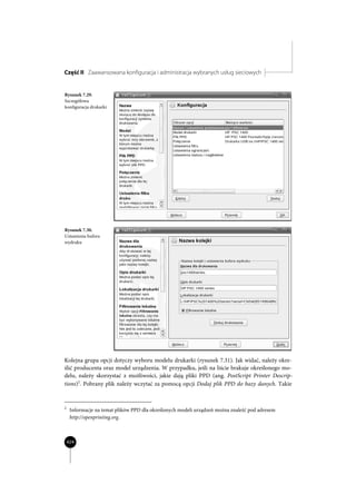 Część II Zaawansowana konfiguracja i administracja wybranych usług sieciowych


Rysunek 7.29.
Szczegółowa
konfiguracja drukarki




Rysunek 7.30.
Ustawienia bufora
wydruku




Kolejna grupa opcji dotyczy wyboru modelu drukarki (rysunek 7.31). Jak widać, należy okre-
ślić producenta oraz model urządzenia. W przypadku, jeśli na liście brakuje określonego mo-
delu, należy skorzystać z możliwości, jakie dają pliki PPD (ang. PostScript Printer Descrip-
tions)2. Pobrany plik należy wczytać za pomocą opcji Dodaj plik PPD do bazy danych. Takie


2
     Informacje na temat plików PPD dla określonych modeli urządzeń można znaleźć pod adresem
     http://openprinting.org.



    424
 