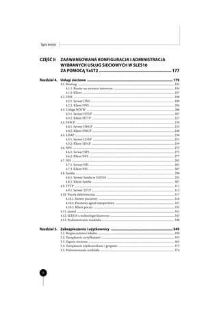 Spis treści



CZĘŚĆ II          ZAAWANSOWANA KONFIGURACJA I ADMINISTRACJA
                  WYBRANYCH USŁUG SIECIOWYCH W SLES10
                  ZA POMOCĄ YaST2 ............................................................... 177

Rozdział 4. Usługi sieciowe .......................................................................................... 179
                  4.1. Routing ................................................................................................................................ 183
                       4.1.1. Router na serwerze testowym ................................................................................. 184
                       4.1.2. Klient .......................................................................................................................... 187
                  4.2. DNS ...................................................................................................................................... 188
                       4.2.1. Serwer DNS ............................................................................................................... 189
                       4.2.2. Klient DNS ................................................................................................................ 204
                  4.3. Usługa WWW .................................................................................................................... 206
                       4.3.1. Serwer HTTP ............................................................................................................ 207
                       4.3.2. Klient HTTP ............................................................................................................. 227
                  4.4. DHCP ................................................................................................................................... 234
                       4.4.1. Serwer DHCP ........................................................................................................... 235
                       4.4.2. Klient DHCP ............................................................................................................. 248
                  4.5. LDAP .................................................................................................................................... 250
                       4.5.1. Serwer LDAP ............................................................................................................ 251
                       4.5.2. Klient LDAP .............................................................................................................. 259
                  4.6. NFS ....................................................................................................................................... 272
                       4.6.1. Serwer NFS ................................................................................................................ 273
                       4.6.2. Klient NFS ................................................................................................................. 277
                  4.7. NIS ........................................................................................................................................ 282
                       4.7.1. Serwer NIS ................................................................................................................. 283
                       4.7.2. Klient NIS .................................................................................................................. 287
                  4.8. Samba ................................................................................................................................... 290
                       4.8.1. Serwer Samba w SLES10 ......................................................................................... 291
                       4.8.2. Klient Samba ............................................................................................................. 307
                  4.9. TFTP .................................................................................................................................... 311
                       4.9.1. Serwer TFTP ............................................................................................................. 312
                  4.10. Poczta elektroniczna ........................................................................................................ 317
                       4.10.1. Serwer pocztowy .................................................................................................... 318
                       4.10.2. Pocztowy agent transportowy .............................................................................. 327
                       4.10.3. Klient poczty ........................................................................................................... 333
                  4.11. xinted ................................................................................................................................. 341
                  4.12. SLES10 a technologie klastrowe ..................................................................................... 343
                  4.13. Podsumowanie rozdziału ................................................................................................ 348

Rozdział 5. Zabezpieczenia i użytkownicy ................................................................. 349
                  5.1. Bezpieczeństwo lokalne ..................................................................................................... 350
                  5.2. Zarządzanie certyfikatami ................................................................................................. 355
                  5.3. Zapora sieciowa .................................................................................................................. 365
                  5.4. Zarządzanie użytkownikami i grupami .......................................................................... 373
                  5.5. Podsumowanie rozdziału .................................................................................................. 374




  6
 