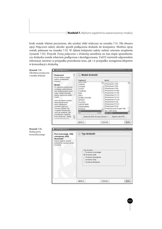 Rozdział 7. Wybrane zagadnienia zaawansowanej instalacji


kroki zostały właśnie poczynione, aby uzyskać efekt widoczny na rysunku 7.31. Dla obszaru
opcji Połączenie należy określić sposób podłączenia drukarki do komputera. Możliwe opcje
zostały pokazane na rysunku 7.32. W dalszej kolejności należy wybrać używane urządzenie
(rysunek 7.33). Przycisk Testuj połączenie z drukarką umożliwia na tym etapie sprawdzenie,
czy drukarka została właściwie podłączona i skonfigurowana. YaST2 wyświetli odpowiednie
informacje zarówno w przypadku powodzenia testu, jak i w przypadku wystąpienia kłopotów
w komunikacji z drukarką.

Rysunek 7.31.
Określenie producenta
i modelu drukarki




Rysunek 7.32.
Rodzaj portu
komunikacyjnego




                                                                                      425
 