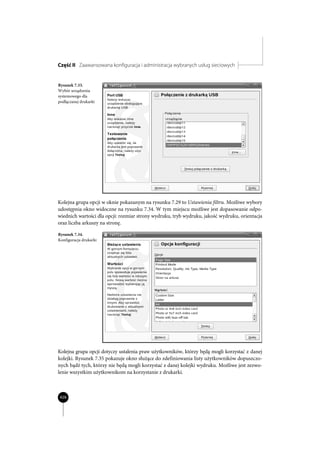 Część II Zaawansowana konfiguracja i administracja wybranych usług sieciowych


Rysunek 7.33.
Wybór urządzenia
systemowego dla
podłączanej drukarki




Kolejna grupa opcji w oknie pokazanym na rysunku 7.29 to Ustawienia filtru. Możliwe wybory
udostępnia okno widoczne na rysunku 7.34. W tym miejscu możliwe jest dopasowanie odpo-
wiednich wartości dla opcji: rozmiar strony wydruku, tryb wydruku, jakość wydruku, orientacja
oraz liczba arkuszy na stronę.

Rysunek 7.34.
Konfiguracja drukarki




Kolejna grupa opcji dotyczy ustalenia praw użytkowników, którzy będą mogli korzystać z danej
kolejki. Rysunek 7.35 pokazuje okno służące do zdefiniowania listy użytkowników dopuszczo-
nych bądź tych, którzy nie będą mogli korzystać z danej kolejki wydruku. Możliwe jest zezwo-
lenie wszystkim użytkownikom na korzystanie z drukarki.



426
 
