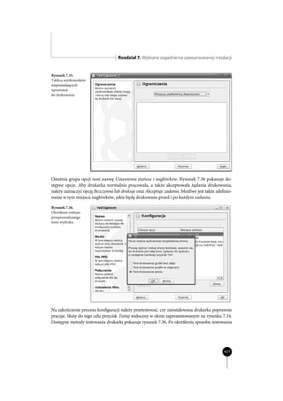Rozdział 7. Wybrane zagadnienia zaawansowanej instalacji


Rysunek 7.35.
Tablica użytkowników
nieposiadających
uprawnień
do drukowania




Ostatnia grupa opcji nosi nazwę Ustawienia statusu i nagłówków. Rysunek 7.36 pokazuje do-
stępne opcje. Aby drukarka normalnie pracowała, a także akceptowała żądania drukowania,
należy zaznaczyć opcję Bezczynna lub drukuje oraz Akceptuje zadania. Możliwe jest także zdefinio-
wanie w tym miejscu nagłówków, jakie będą drukowane przed i po każdym zadaniu.

Rysunek 7.36.
Określenie rodzaju
przeprowadzanego
testu wydruku




Na zakończenie procesu konfiguracji należy przetestować, czy zainstalowana drukarka poprawnie
pracuje. Służy do tego celu przycisk Testuj widoczny w oknie zaprezentowanym na rysunku 7.34.
Dostępne metody testowania drukarki pokazuje rysunek 7.36. Po określeniu sposobu testowania




                                                                                            427
 